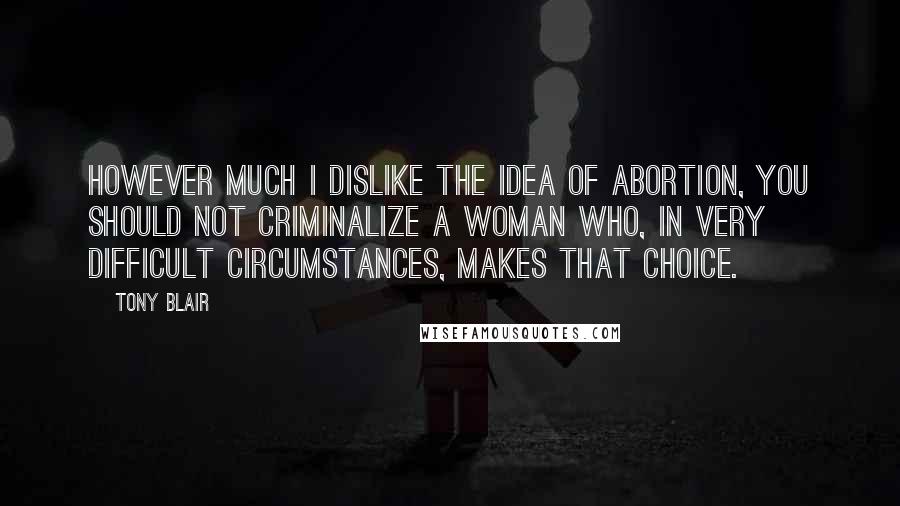 Tony Blair quotes: However much I dislike the idea of abortion, you should not criminalize a woman who, in very difficult circumstances, makes that choice. Tony Blair quotes: However much I dislike the idea of abortion, you should not criminalize a woman who, in very difficult circumstances, makes that choice.