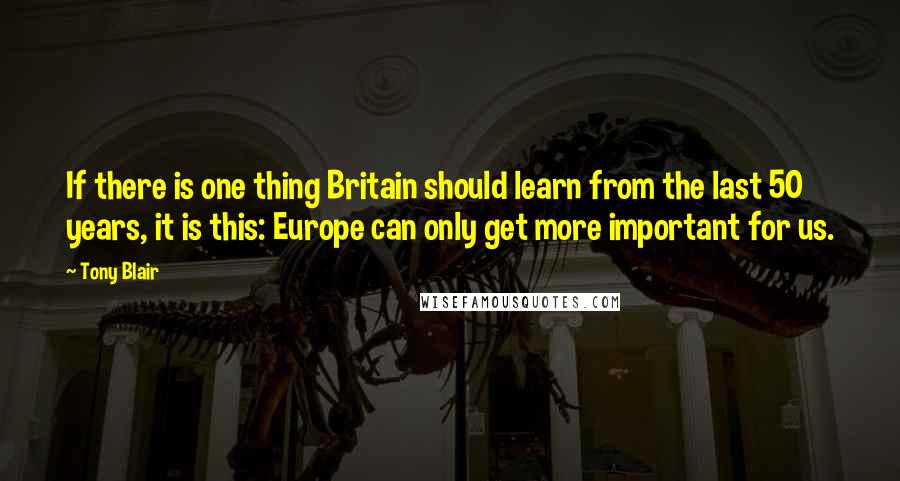 Tony Blair quotes: If there is one thing Britain should learn from the last 50 years, it is this: Europe can only get more important for us. Tony Blair quotes: If there is one thing Britain should learn from the last 50 years, it is this: Europe can only get more important for us.