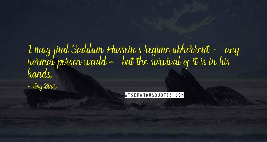 Tony Blair quotes: I may find Saddam Hussein's regime abhorrent - any normal person would - but the survival of it is in his hands. Tony Blair quotes: I may find Saddam Hussein's regime abhorrent - any normal person would - but the survival of it is in his hands.