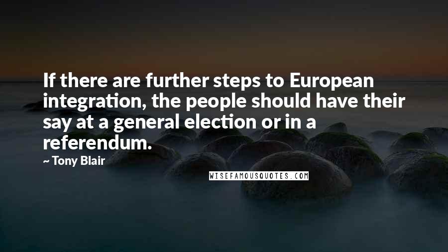 Tony Blair quotes: If there are further steps to European integration, the people should have their say at a general election or in a referendum.