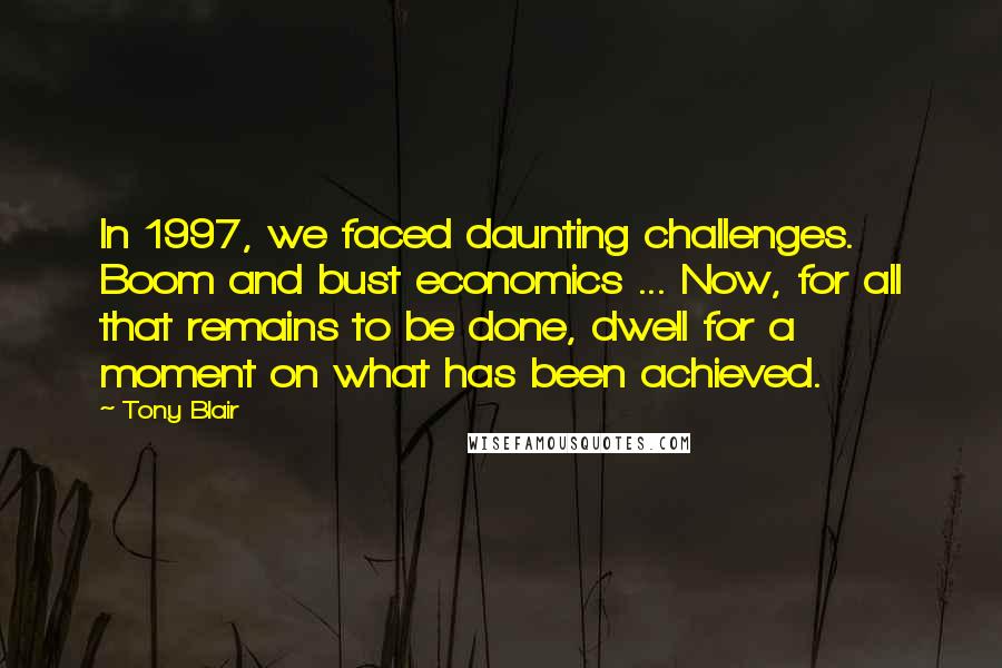 Tony Blair quotes: In 1997, we faced daunting challenges. Boom and bust economics ... Now, for all that remains to be done, dwell for a moment on what has been achieved. Tony Blair quotes: In 1997, we faced daunting challenges. Boom and bust economics ... Now, for all that remains to be done, dwell for a moment on what has been achieved.