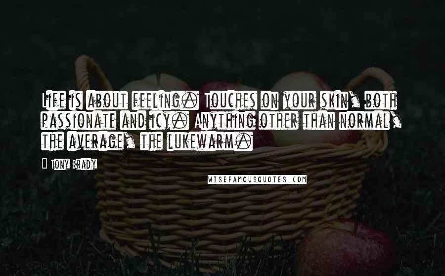 Tony Brady quotes: Life is about feeling. Touches on your skin, both passionate and icy. Anything other than normal, the average, the lukewarm. Tony Brady quotes: Life is about feeling. Touches on your skin, both passionate and icy. Anything other than normal, the average, the lukewarm.