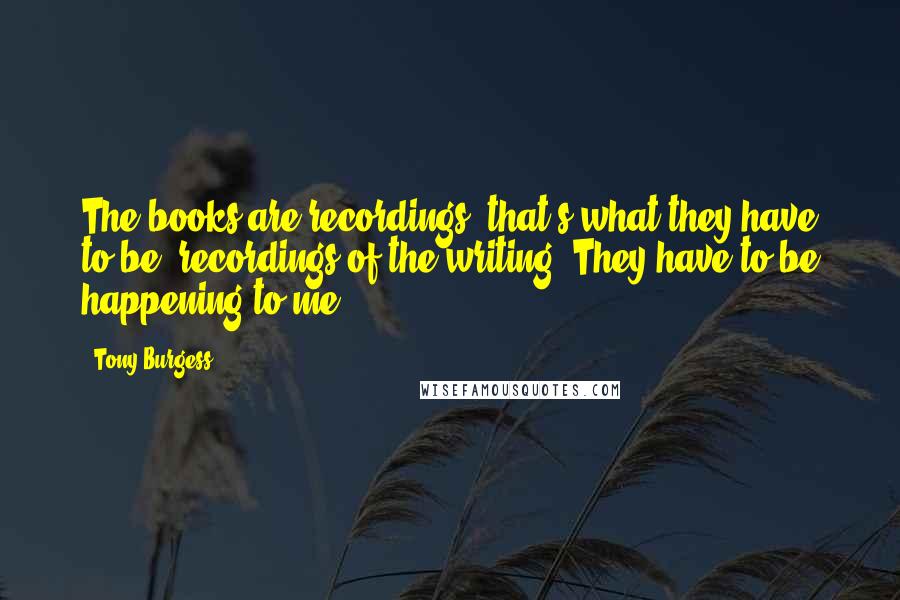 Tony Burgess quotes: The books are recordings; that's what they have to be, recordings of the writing. They have to be happening to me.