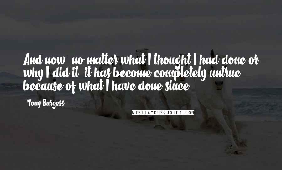 Tony Burgess quotes: And now, no matter what I thought I had done or why I did it, it has become completely untrue because of what I have done since.