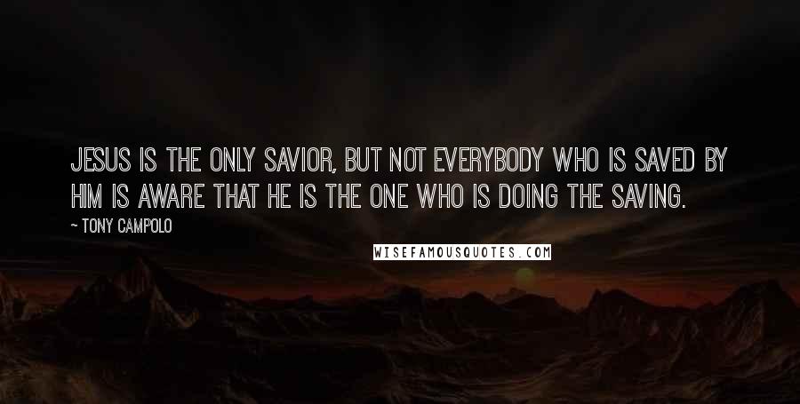 Tony Campolo quotes: Jesus is the only Savior, but not everybody who is saved by Him is aware that He is the one who is doing the saving.