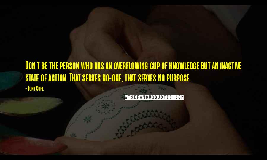 Tony Curl quotes: Don't be the person who has an overflowing cup of knowledge but an inactive state of action. That serves no-one, that serves no purpose.