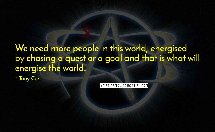 Tony Curl quotes: We need more people in this world, energised by chasing a quest or a goal and that is what will energise the world.