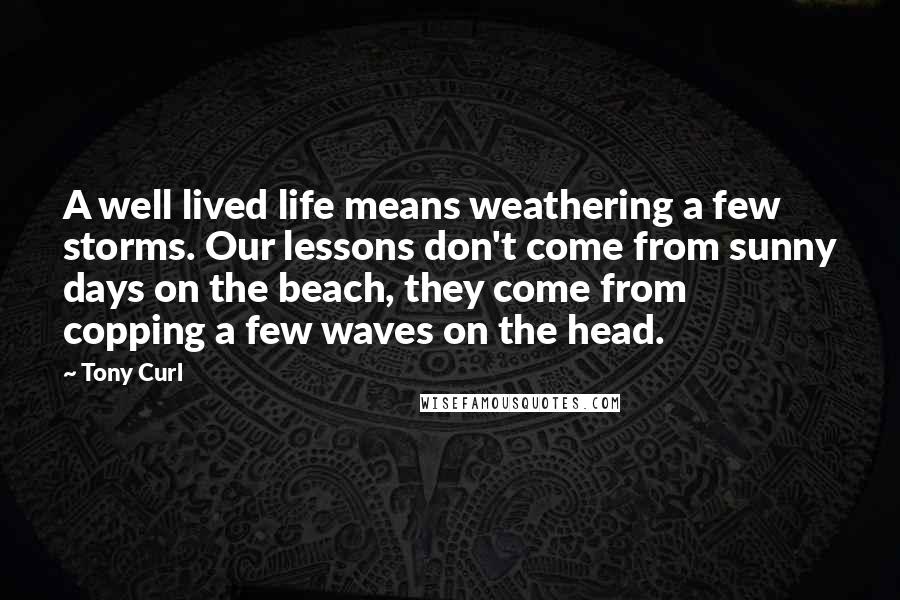 Tony Curl quotes: A well lived life means weathering a few storms. Our lessons don't come from sunny days on the beach, they come from copping a few waves on the head.