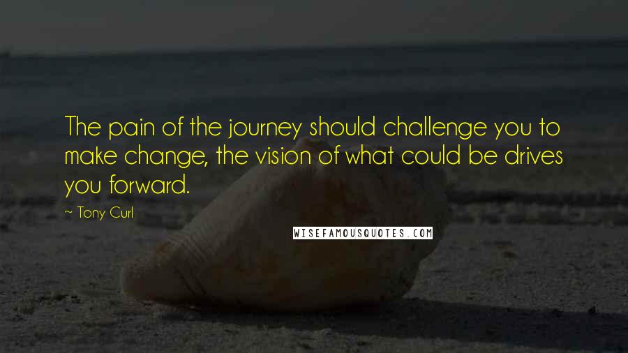 Tony Curl quotes: The pain of the journey should challenge you to make change, the vision of what could be drives you forward.