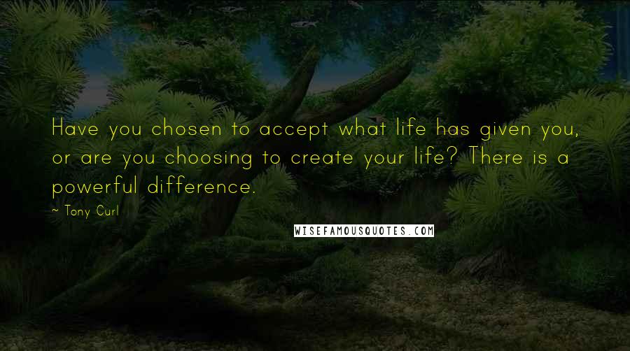 Tony Curl quotes: Have you chosen to accept what life has given you, or are you choosing to create your life? There is a powerful difference.