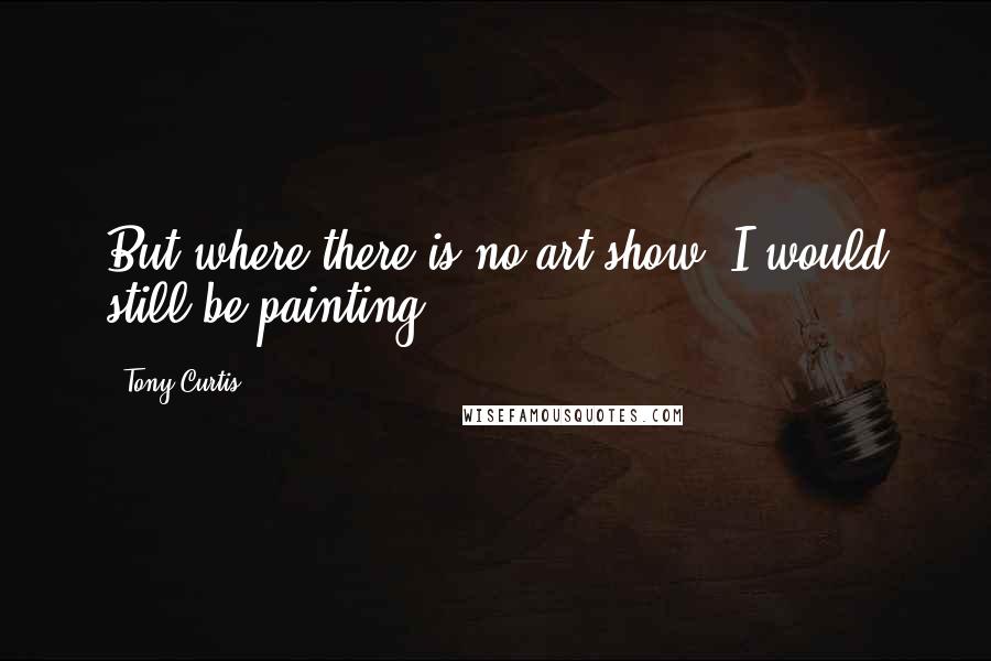 Tony Curtis quotes: But where there is no art show, I would still be painting.