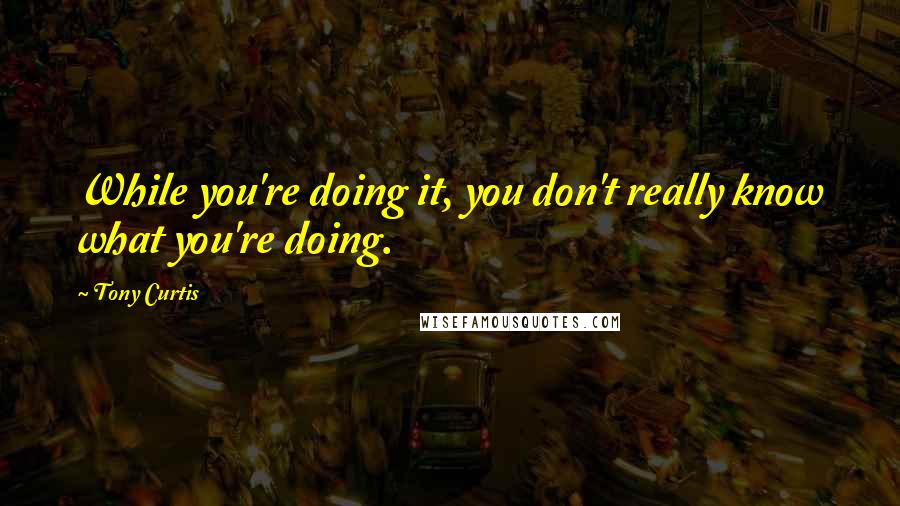 Tony Curtis quotes: While you're doing it, you don't really know what you're doing.