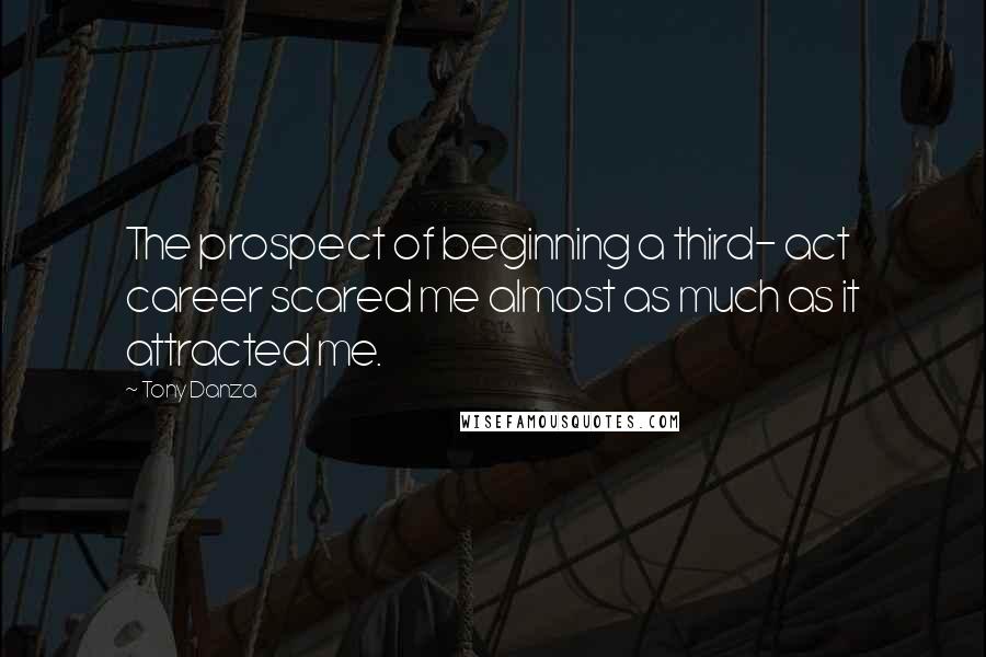 Tony Danza quotes: The prospect of beginning a third- act career scared me almost as much as it attracted me.