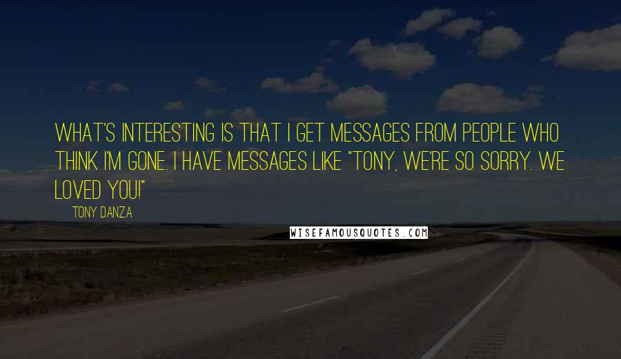 Tony Danza quotes: What's interesting is that I get messages from people who think I'm gone. I have messages like "Tony, we're so sorry. We loved you!" Tony Danza quotes: What's interesting is that I get messages from people who think I'm gone. I have messages like "Tony, we're so sorry. We loved you!"