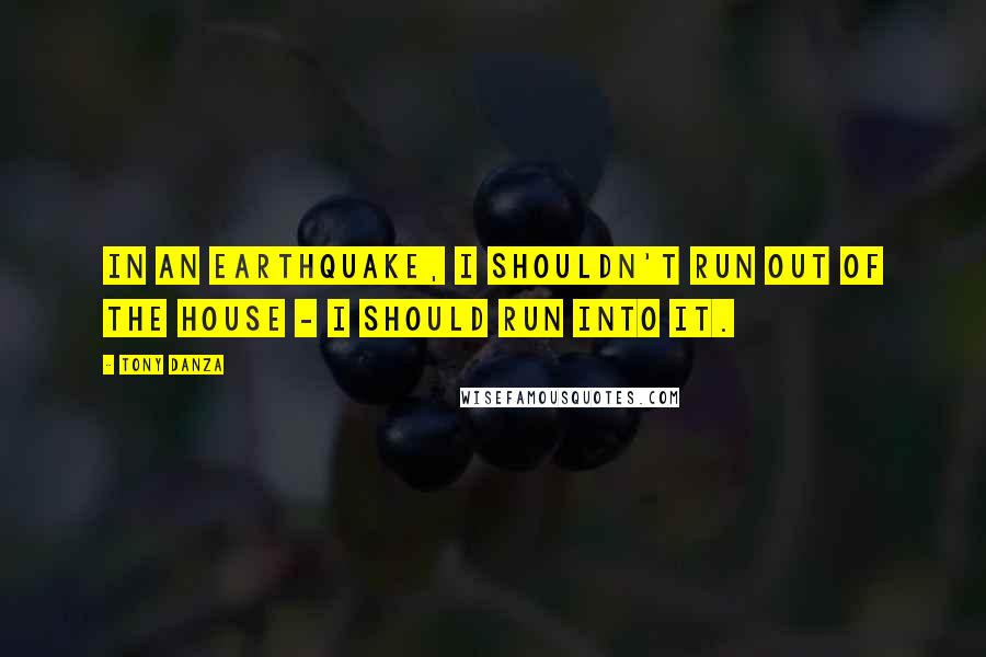 Tony Danza quotes: In an earthquake, I shouldn't run out of the house - I should run into it.