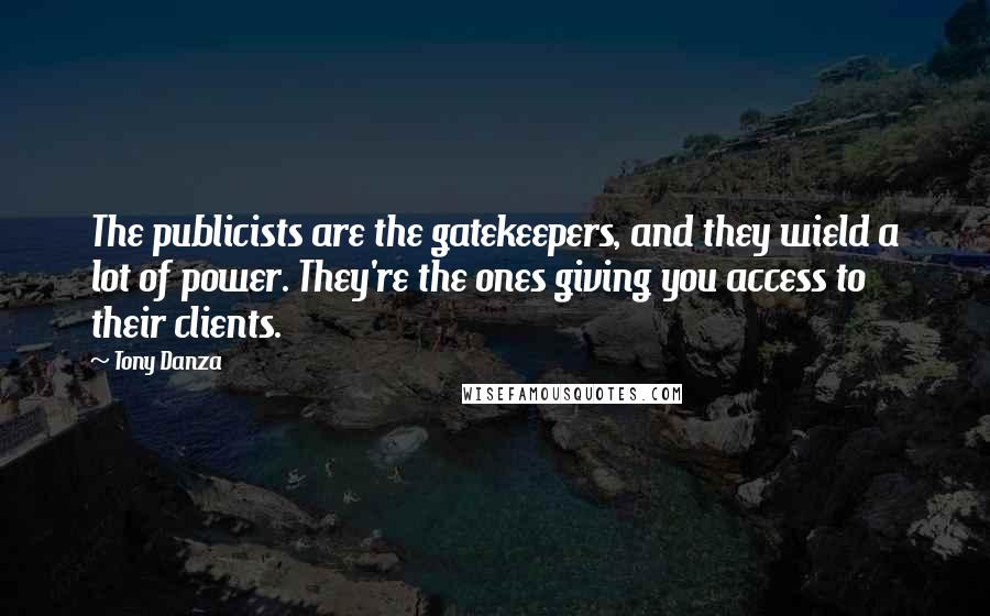 Tony Danza quotes: The publicists are the gatekeepers, and they wield a lot of power. They're the ones giving you access to their clients. Tony Danza quotes: The publicists are the gatekeepers, and they wield a lot of power. They're the ones giving you access to their clients.