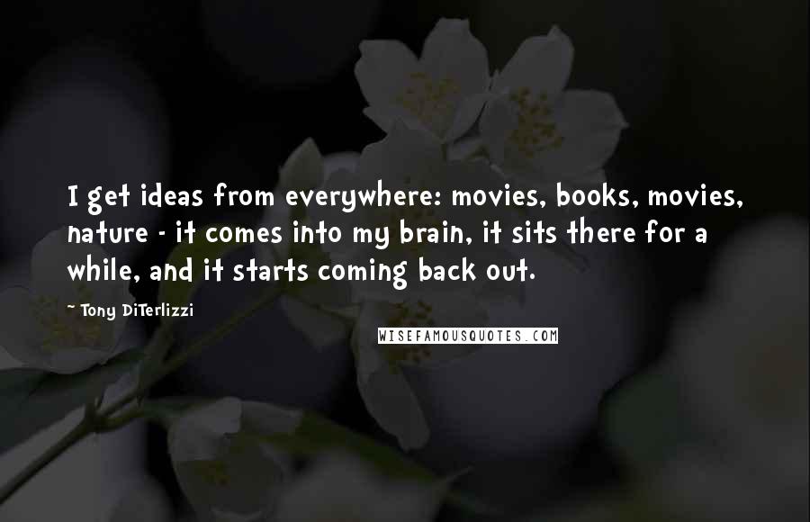 Tony DiTerlizzi quotes: I get ideas from everywhere: movies, books, movies, nature - it comes into my brain, it sits there for a while, and it starts coming back out. Tony DiTerlizzi quotes: I get ideas from everywhere: movies, books, movies, nature - it comes into my brain, it sits there for a while, and it starts coming back out.