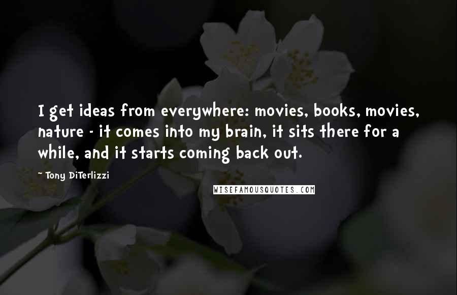 Tony DiTerlizzi quotes: I get ideas from everywhere: movies, books, movies, nature - it comes into my brain, it sits there for a while, and it starts coming back out.