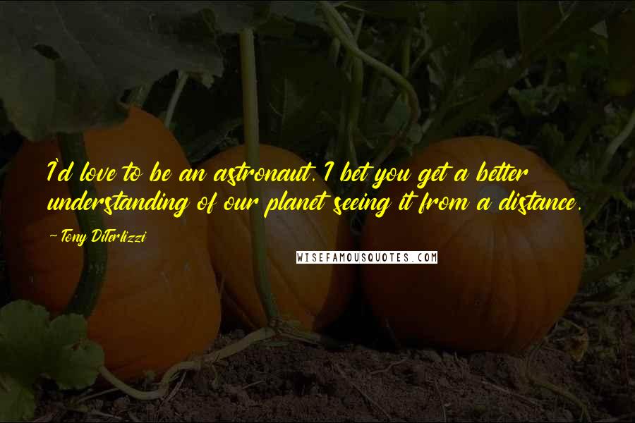 Tony DiTerlizzi quotes: I'd love to be an astronaut. I bet you get a better understanding of our planet seeing it from a distance. Tony DiTerlizzi quotes: I'd love to be an astronaut. I bet you get a better understanding of our planet seeing it from a distance.