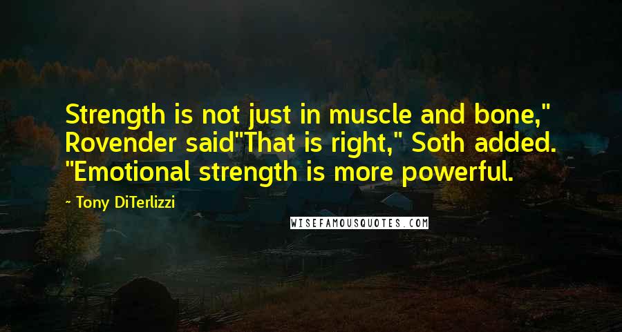Tony DiTerlizzi quotes: Strength is not just in muscle and bone," Rovender said"That is right," Soth added. "Emotional strength is more powerful. Tony DiTerlizzi quotes: Strength is not just in muscle and bone," Rovender said"That is right," Soth added. "Emotional strength is more powerful.
