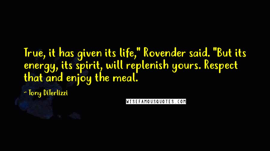 Tony DiTerlizzi quotes: True, it has given its life," Rovender said. "But its energy, its spirit, will replenish yours. Respect that and enjoy the meal. Tony DiTerlizzi quotes: True, it has given its life," Rovender said. "But its energy, its spirit, will replenish yours. Respect that and enjoy the meal.