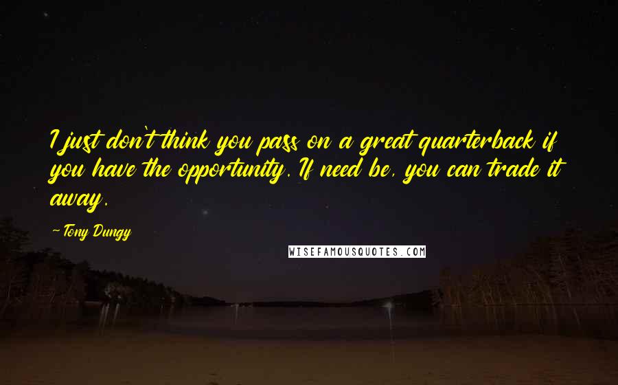 Tony Dungy quotes: I just don't think you pass on a great quarterback if you have the opportunity. If need be, you can trade it away.