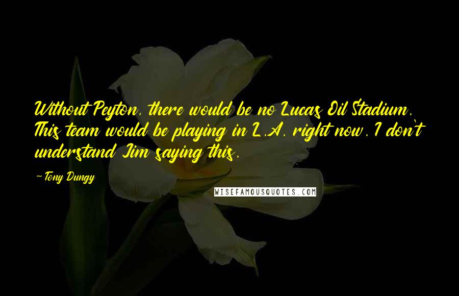 Tony Dungy quotes: Without Peyton, there would be no Lucas Oil Stadium. This team would be playing in L.A. right now. I don't understand Jim saying this.