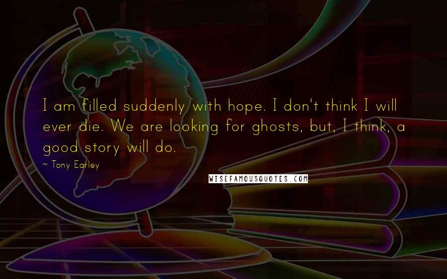 Tony Earley quotes: I am filled suddenly with hope. I don't think I will ever die. We are looking for ghosts, but, I think, a good story will do.