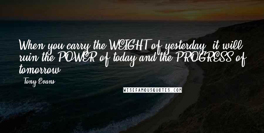 Tony Evans quotes: When you carry the WEIGHT of yesterday, it will ruin the POWER of today and the PROGRESS of tomorrow.