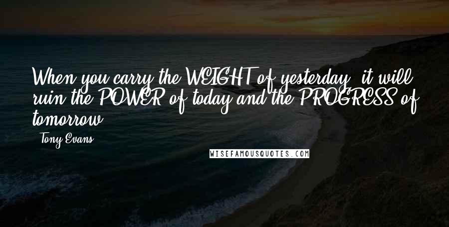 Tony Evans quotes: When you carry the WEIGHT of yesterday, it will ruin the POWER of today and the PROGRESS of tomorrow. Tony Evans quotes: When you carry the WEIGHT of yesterday, it will ruin the POWER of today and the PROGRESS of tomorrow.
