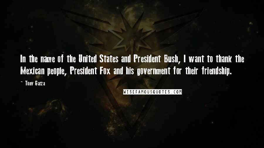 Tony Garza quotes: In the name of the United States and President Bush, I want to thank the Mexican people, President Fox and his government for their friendship.