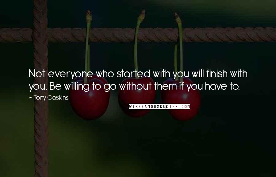 Tony Gaskins quotes: Not everyone who started with you will finish with you. Be willing to go without them if you have to.