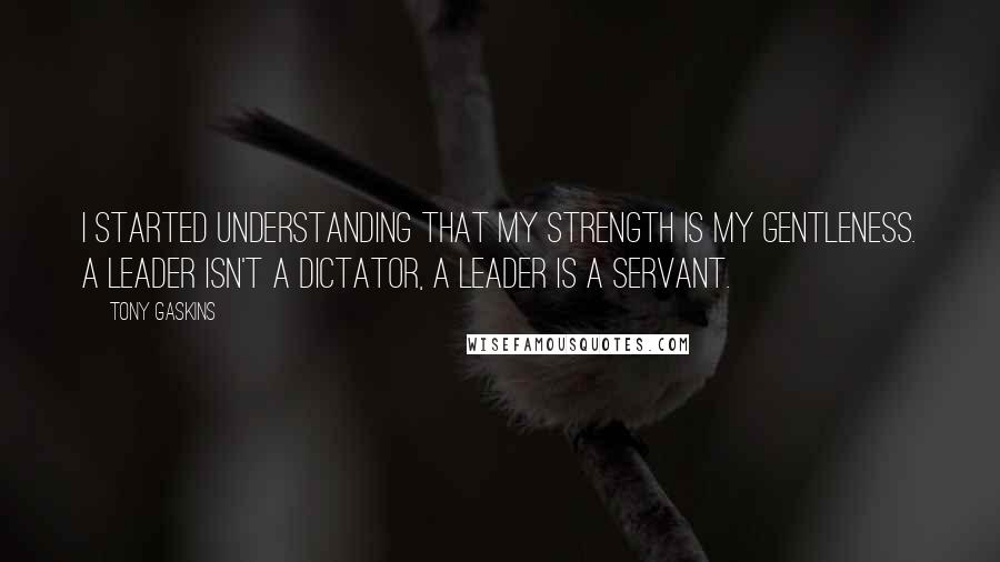 Tony Gaskins quotes: I started understanding that my strength is my gentleness. A leader isn't a dictator, a leader is a servant.
