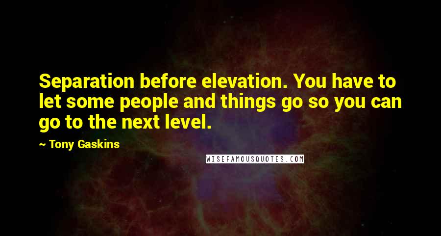 Tony Gaskins quotes: Separation before elevation. You have to let some people and things go so you can go to the next level.