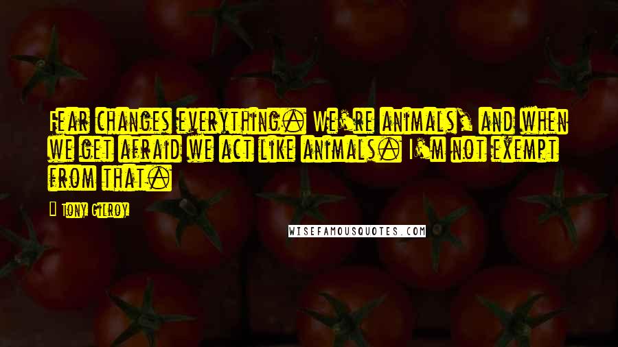 Tony Gilroy quotes: Fear changes everything. We're animals, and when we get afraid we act like animals. I'm not exempt from that.