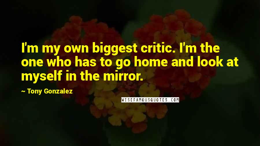 Tony Gonzalez quotes: I'm my own biggest critic. I'm the one who has to go home and look at myself in the mirror.