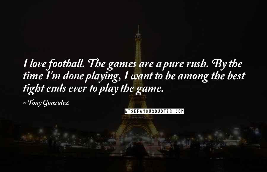 Tony Gonzalez quotes: I love football. The games are a pure rush. By the time I'm done playing, I want to be among the best tight ends ever to play the game. Tony Gonzalez quotes: I love football. The games are a pure rush. By the time I'm done playing, I want to be among the best tight ends ever to play the game.