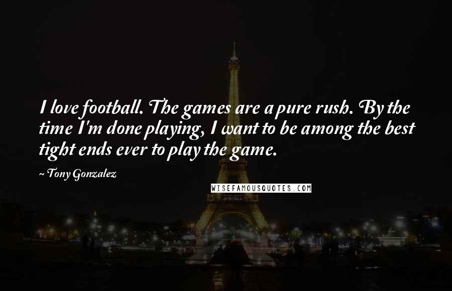 Tony Gonzalez quotes: I love football. The games are a pure rush. By the time I'm done playing, I want to be among the best tight ends ever to play the game.