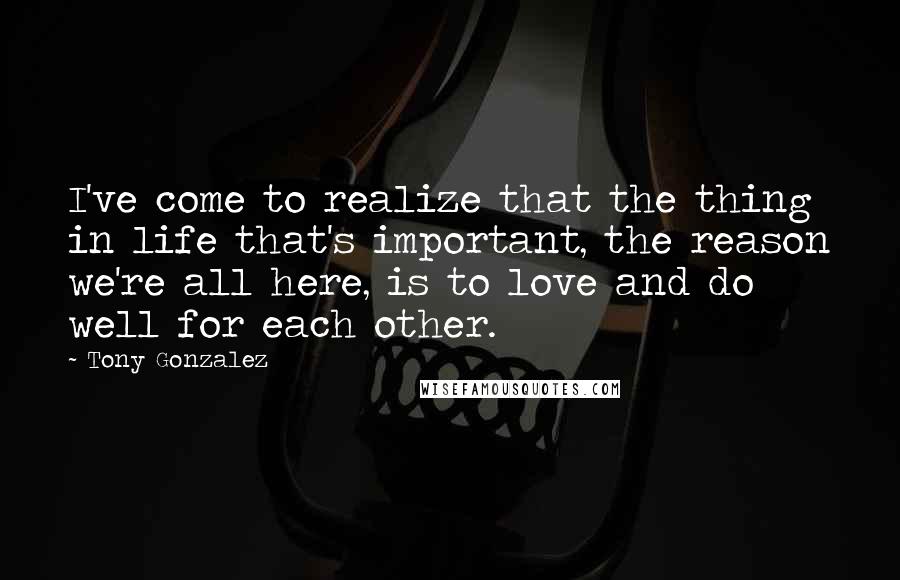 Tony Gonzalez quotes: I've come to realize that the thing in life that's important, the reason we're all here, is to love and do well for each other.