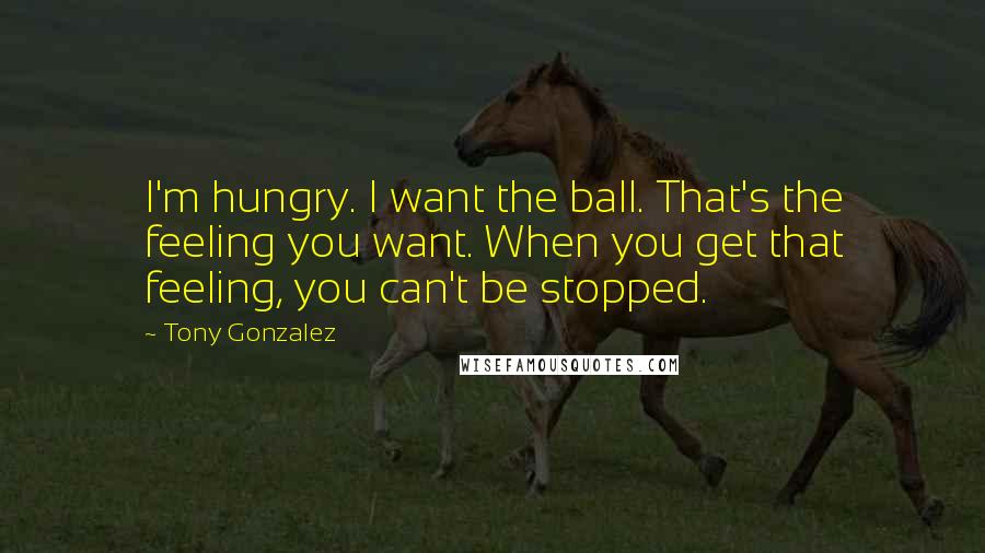 Tony Gonzalez quotes: I'm hungry. I want the ball. That's the feeling you want. When you get that feeling, you can't be stopped. Tony Gonzalez quotes: I'm hungry. I want the ball. That's the feeling you want. When you get that feeling, you can't be stopped.