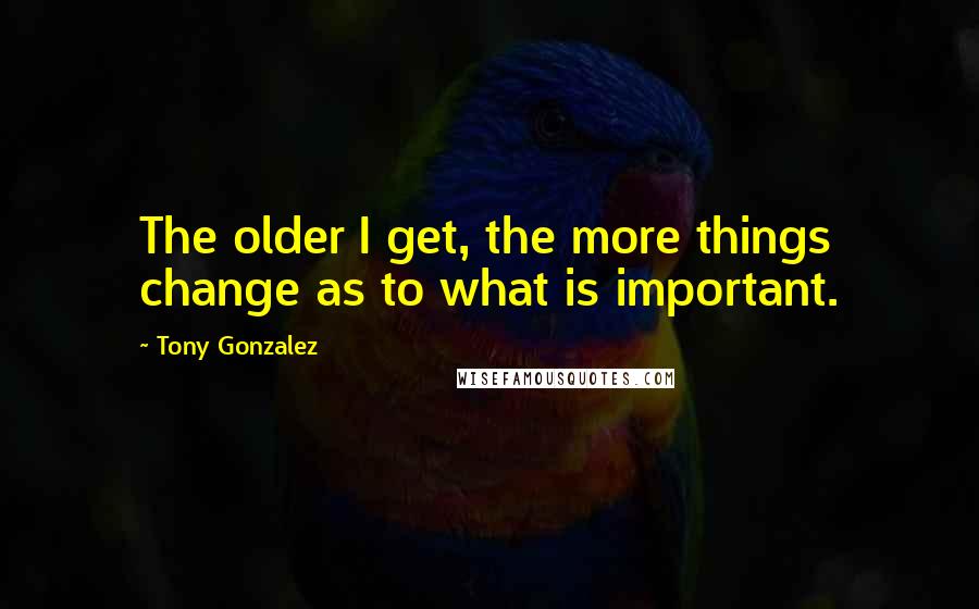 Tony Gonzalez quotes: The older I get, the more things change as to what is important.