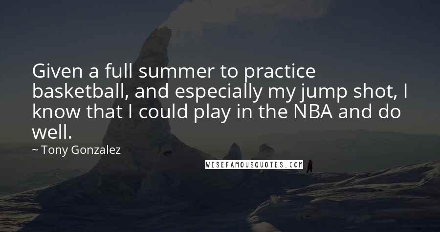 Tony Gonzalez quotes: Given a full summer to practice basketball, and especially my jump shot, I know that I could play in the NBA and do well.