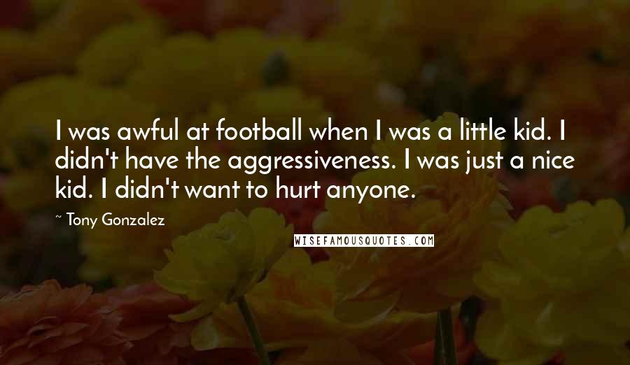 Tony Gonzalez quotes: I was awful at football when I was a little kid. I didn't have the aggressiveness. I was just a nice kid. I didn't want to hurt anyone. Tony Gonzalez quotes: I was awful at football when I was a little kid. I didn't have the aggressiveness. I was just a nice kid. I didn't want to hurt anyone.