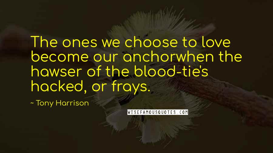 Tony Harrison quotes: The ones we choose to love become our anchorwhen the hawser of the blood-tie's hacked, or frays.