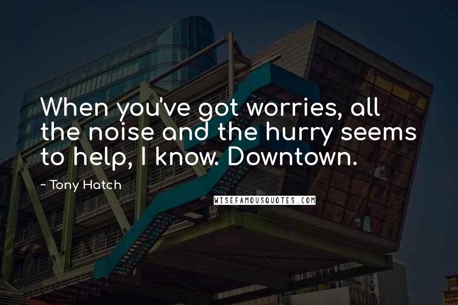 Tony Hatch quotes: When you've got worries, all the noise and the hurry seems to help, I know. Downtown.