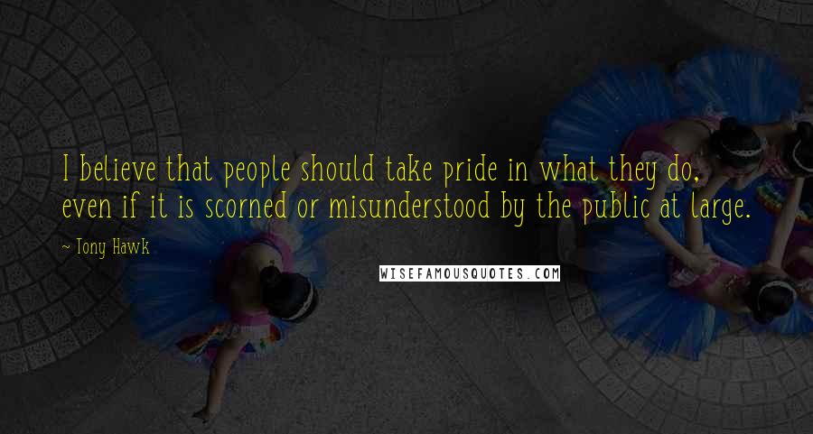 Tony Hawk quotes: I believe that people should take pride in what they do, even if it is scorned or misunderstood by the public at large.
