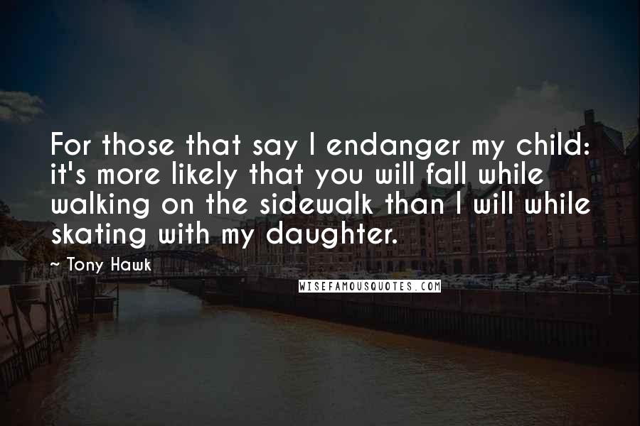 Tony Hawk quotes: For those that say I endanger my child: it's more likely that you will fall while walking on the sidewalk than I will while skating with my daughter.