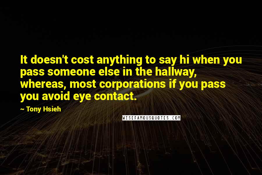 Tony Hsieh quotes: It doesn't cost anything to say hi when you pass someone else in the hallway, whereas, most corporations if you pass you avoid eye contact. Tony Hsieh quotes: It doesn't cost anything to say hi when you pass someone else in the hallway, whereas, most corporations if you pass you avoid eye contact.