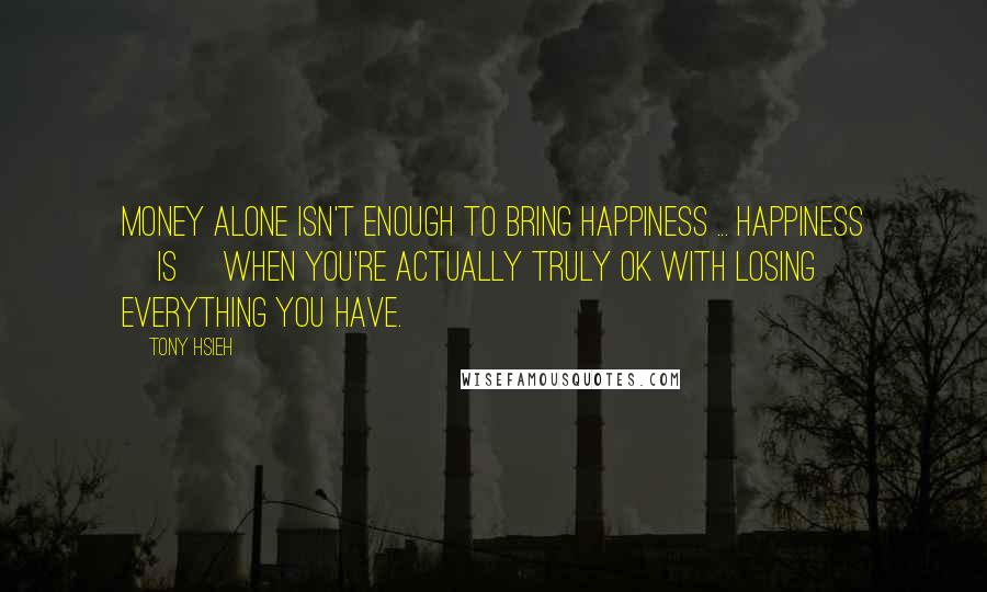 Tony Hsieh quotes: Money alone isn't enough to bring happiness ... happiness [is] when you're actually truly ok with losing everything you have.