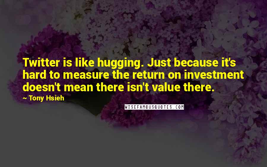 Tony Hsieh quotes: Twitter is like hugging. Just because it's hard to measure the return on investment doesn't mean there isn't value there.